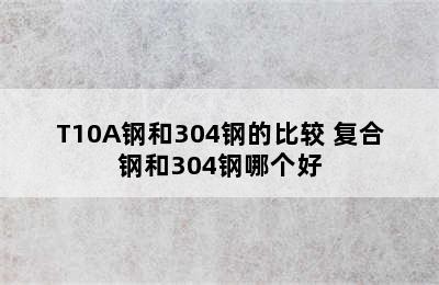 T10A钢和304钢的比较 复合钢和304钢哪个好